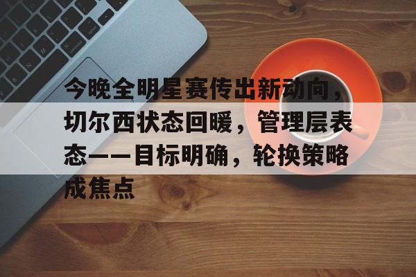 包含今晚全明星赛传出新动向，切尔西状态回暖，管理层表态——目标明确，轮换策略成焦点的词条